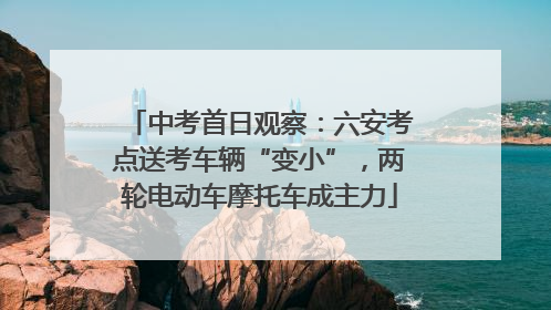 中考首日观察：六安考点送考车辆“变小”，两轮电动车摩托车成主力