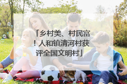 乡村美、村民富！人和镇清河村获评全国文明村