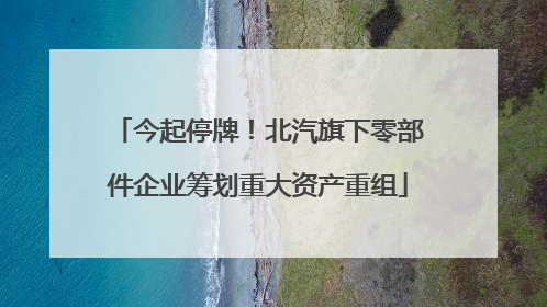 今起停牌!北汽旗下零部件企业筹划重大资产重组