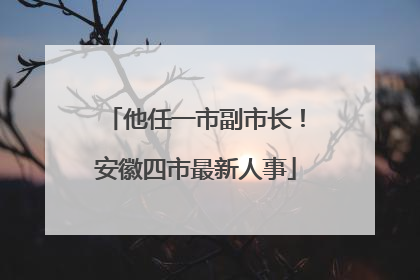 他任一市副市长！安徽四市最新人事