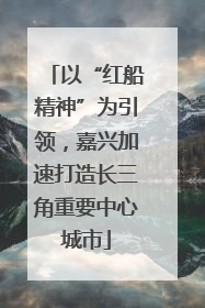 以“红船精神”为引领，嘉兴加速打造长三角重要中心城市