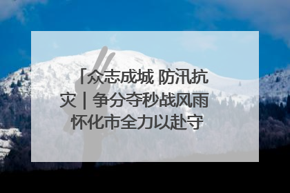 众志成城 防汛抗灾｜争分夺秒战风雨 怀化市全力以赴守护人民群众安全