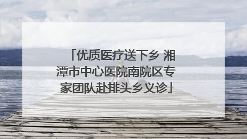 优质医疗送下乡 湘潭市中心医院南院区专家团队赴排头乡义诊