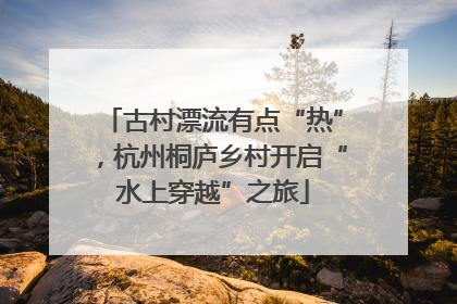 古村漂流有点“热”，杭州桐庐乡村开启“水上穿越”之旅