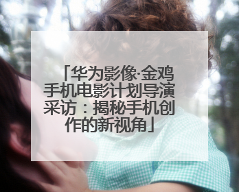 华为影像·金鸡手机电影计划导演采访：揭秘手机创作的新视角