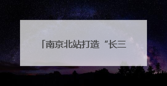 南京北站打造“长三角北翼核心枢纽”：提升南京的城市能级