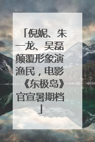 倪妮、朱一龙、吴磊颠覆形象演渔民，电影《东极岛》官宣暑期档