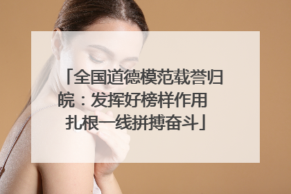 全国道德模范载誉归皖：发挥好榜样作用 扎根一线拼搏奋斗