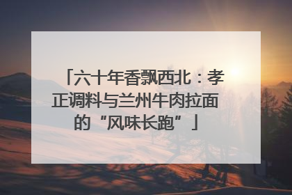 六十年香飘西北：孝正调料与兰州牛肉拉面的“风味长跑”