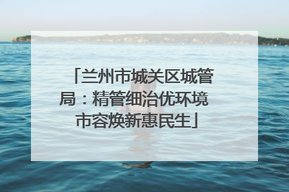 兰州市城关区城管局：精管细治优环境 市容焕新惠民生