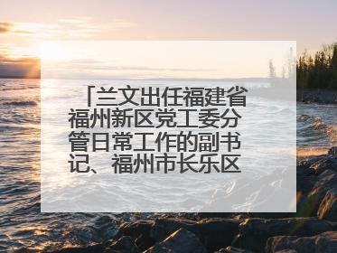 兰文出任福建省福州新区党工委分管日常工作的副书记、福州市长乐区委书记