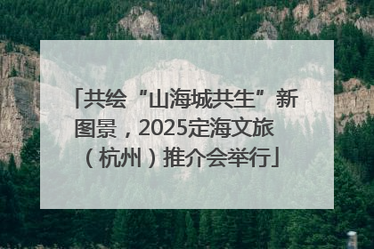 共绘“山海城共生”新图景，2025定海文旅（杭州）推介会举行
