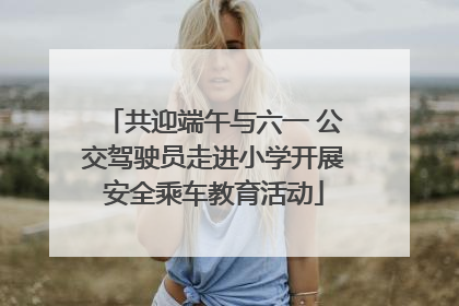 共迎端午与六一 公交驾驶员走进小学开展安全乘车教育活动