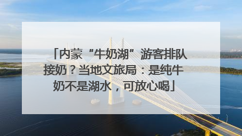 内蒙“牛奶湖”游客排队接奶？当地文旅局：是纯牛奶不是湖水，可放心喝