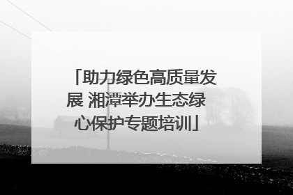 助力绿色高质量发展 湘潭举办生态绿心保护专题培训