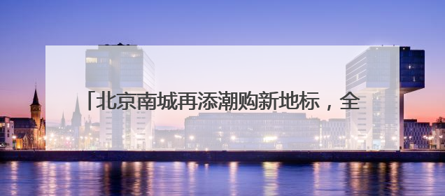 北京南城再添潮购新地标，全国最大京东MALL端午开业