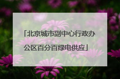 北京城市副中心行政办公区百分百绿电供应