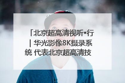 北京超高清视听•行｜华光影像8K摄录系统 代表北京超高清技术站上国家舞台