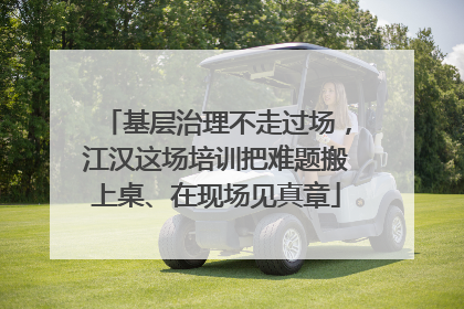 基层治理不走过场，江汉这场培训把难题搬上桌、在现场见真章