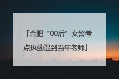 合肥“00后”女警考点执勤遇到当年老师