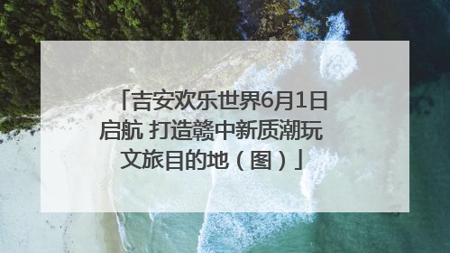吉安欢乐世界6月1日启航 打造赣中新质潮玩文旅目的地（图）