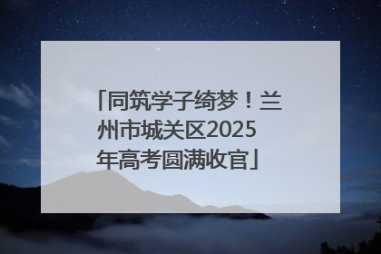 同筑学子绮梦！兰州市城关区2025年高考圆满收官