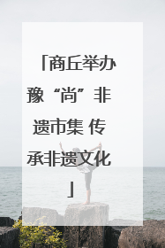 商丘举办豫“尚”非遗市集 传承非遗文化