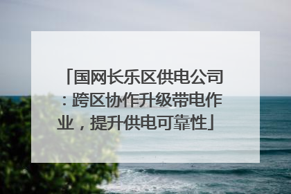 国网长乐区供电公司：跨区协作升级带电作业，提升供电可靠性