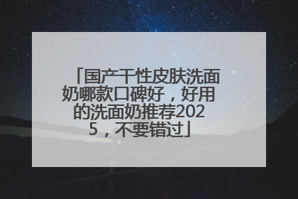 国产干性皮肤洗面奶哪款口碑好，好用的洗面奶推荐2025，不要错过