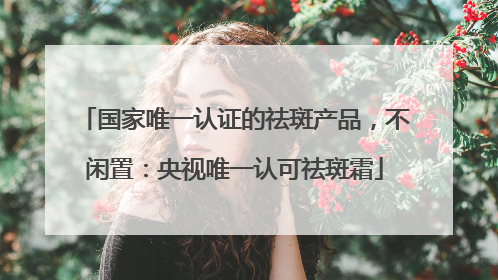 国家唯一认证的祛斑产品，不闲置：央视唯一认可祛斑霜
