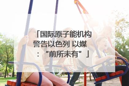 国际原子能机构警告以色列 以媒：“前所未有”