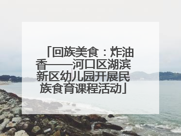 回族美食：炸油香——河口区湖滨新区幼儿园开展民族食育课程活动