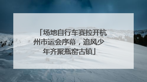 场地自行车赛拉开杭州市运会序幕，追风少年齐聚瓶窑古镇