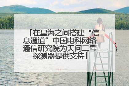 在星海之间搭建“信息通道”中国电科网络通信研究院为天问二号探测器提供支持