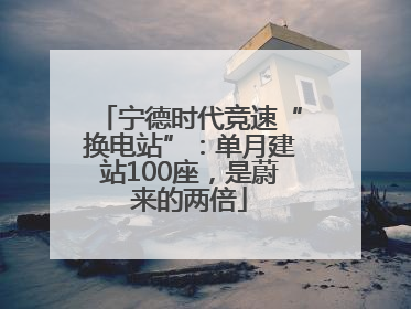 宁德时代竞速“换电站”：单月建站100座，是蔚来的两倍