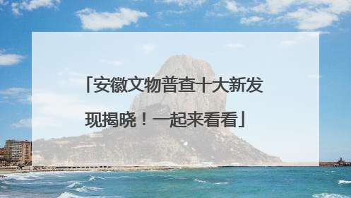 安徽文物普查十大新发现揭晓！一起来看看