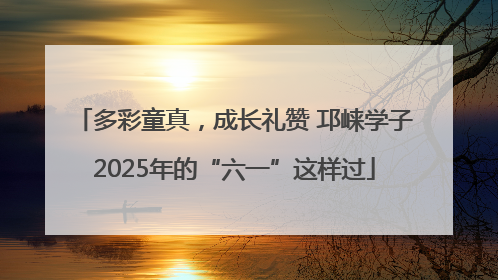 多彩童真，成长礼赞 邛崃学子2025年的“六一”这样过