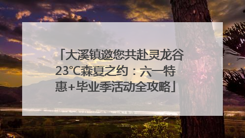 大溪镇邀您共赴灵龙谷23℃森夏之约：六一特惠+毕业季活动全攻略