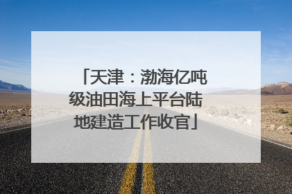 天津：渤海亿吨级油田海上平台陆地建造工作收官