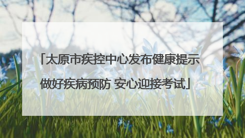 太原市疾控中心发布健康提示 做好疾病预防 安心迎接考试