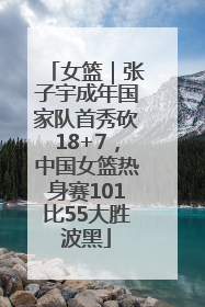 女篮｜张子宇成年国家队首秀砍18+7，中国女篮热身赛101比55大胜波黑