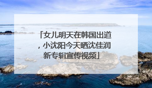 女儿明天在韩国出道，小沈阳今天晒沈佳润新专辑宣传视频