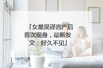 女星吴谨言产后首次现身，最新发文：好久不见