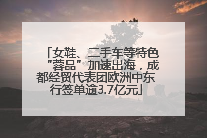 女鞋、二手车等特色“蓉品”加速出海，成都经贸代表团欧洲中东行签单逾3.7亿元