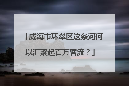 威海市环翠区这条河何以汇聚起百万客流？