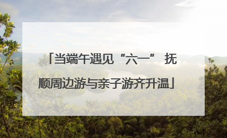 当端午遇见“六一” 抚顺周边游与亲子游齐升温