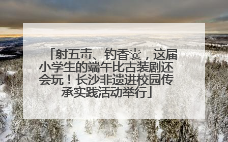 射五毒、钓香囊，这届小学生的端午比古装剧还会玩！长沙非遗进校园传承实践活动举行