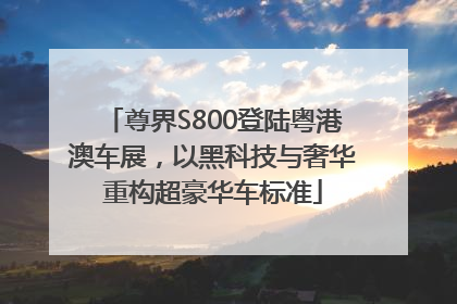 尊界S800登陆粤港澳车展，以黑科技与奢华重构超豪华车标准