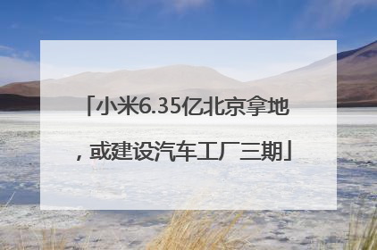 小米6.35亿北京拿地，或建设汽车工厂三期