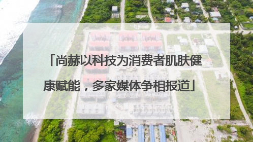 尚赫以科技为消费者肌肤健康赋能，多家媒体争相报道